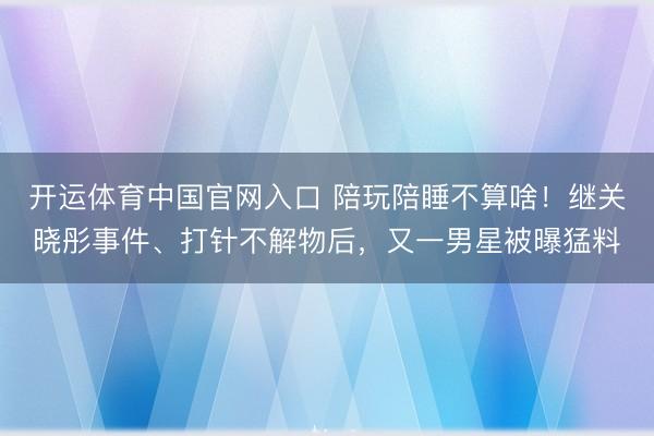 开运体育中国官网入口 陪玩陪睡不算啥！继关晓彤事件、打针不解物后，又一男星被曝猛料