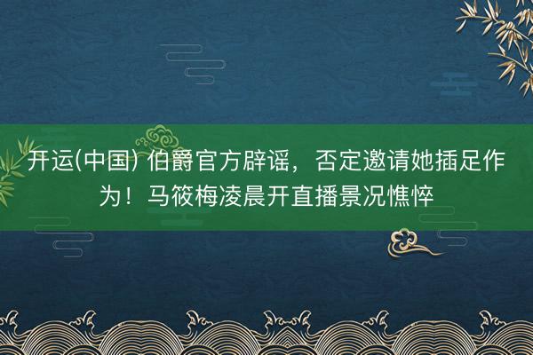 开运(中国) 伯爵官方辟谣，否定邀请她插足作为！马筱梅凌晨开直播景况憔悴