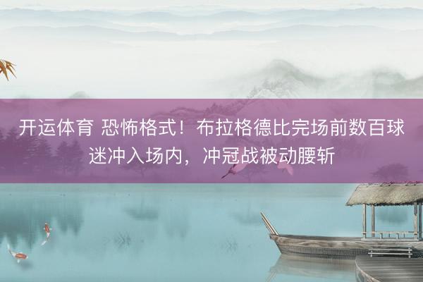 开运体育 恐怖格式！布拉格德比完场前数百球迷冲入场内，冲冠战被动腰斩