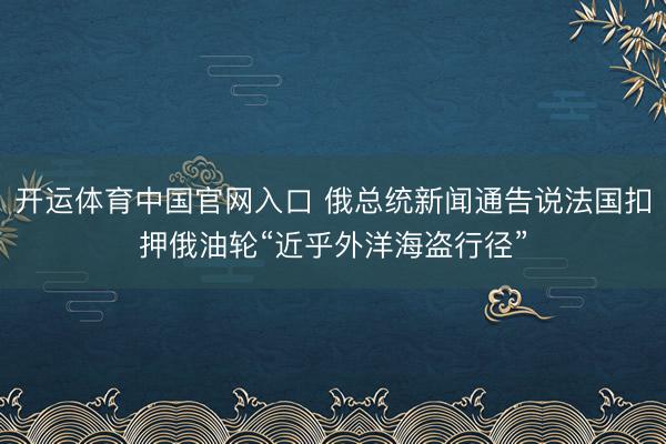 开运体育中国官网入口 俄总统新闻通告说法国扣押俄油轮“近乎外洋海盗行径”