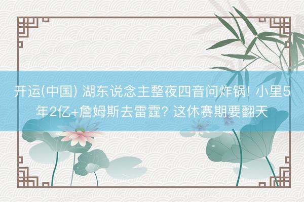 开运(中国) 湖东说念主整夜四音问炸锅! 小里5年2亿+詹姆斯去雷霆? 这休赛期要翻天