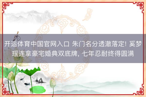 开运体育中国官网入口 朱门名分透澈落定! 奚梦瑶连拿豪宅婚典双底牌, 七年忍耐终得圆满