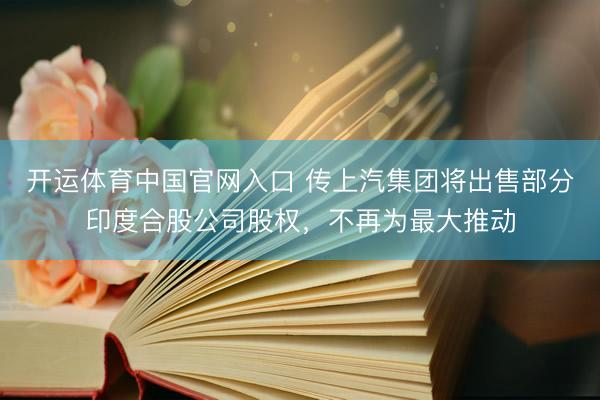 开运体育中国官网入口 传上汽集团将出售部分印度合股公司股权，不再为最大推动