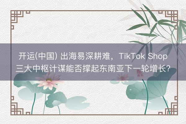 开运(中国) 出海易深耕难，TikTok Shop三大中枢计谋能否撑起东南亚下一轮增长？