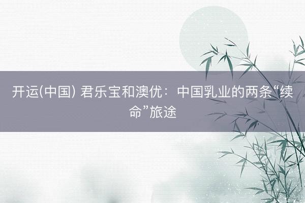 开运(中国) 君乐宝和澳优：中国乳业的两条“续命”旅途