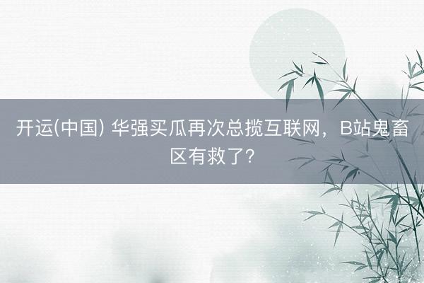 开运(中国) 华强买瓜再次总揽互联网，B站鬼畜区有救了？