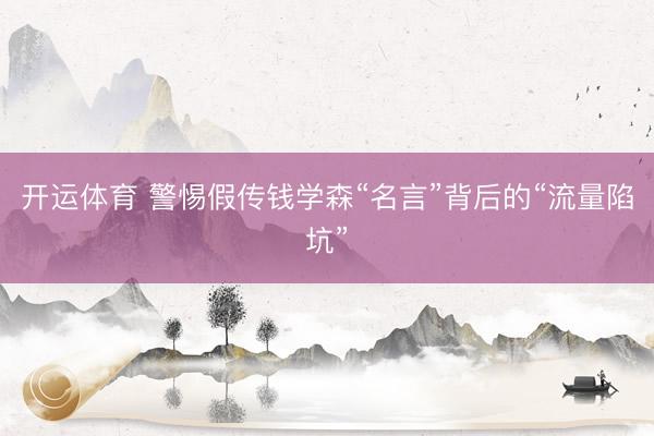 开运体育 警惕假传钱学森“名言”背后的“流量陷坑”