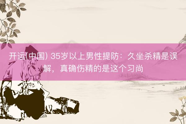开运(中国) 35岁以上男性提防：久坐杀精是误解，真确伤精的是这个习尚