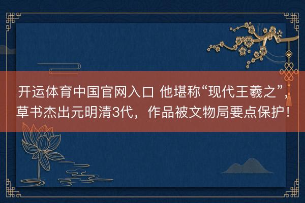 开运体育中国官网入口 他堪称“现代王羲之”，草书杰出元明清3代，作品被文物局要点保护！