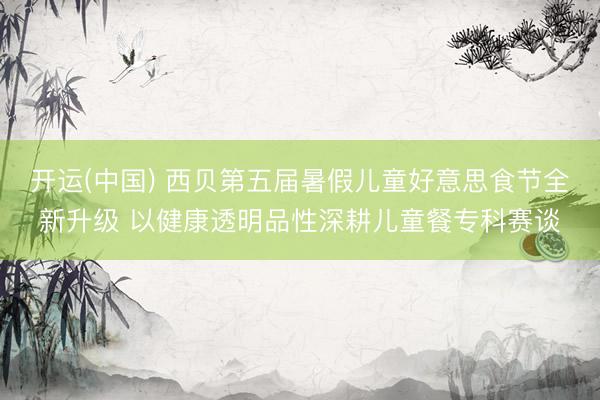 开运(中国) 西贝第五届暑假儿童好意思食节全新升级 以健康透明品性深耕儿童餐专科赛谈