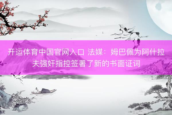 开运体育中国官网入口 法媒：姆巴佩为阿什拉夫强奸指控签署了新的书面证词
