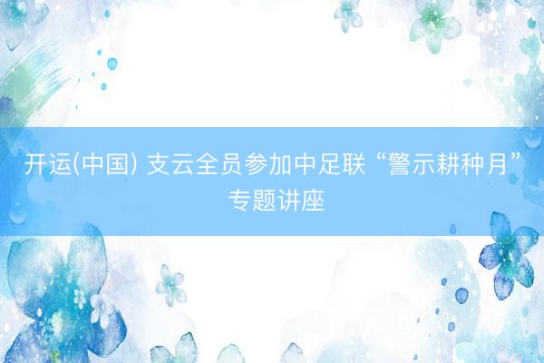 开运(中国) 支云全员参加中足联 “警示耕种月” 专题讲座