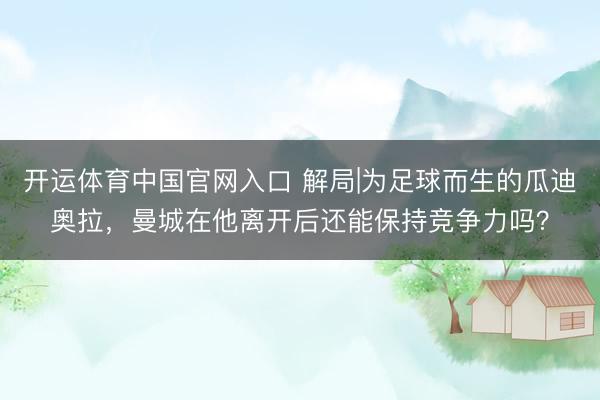 开运体育中国官网入口 解局|为足球而生的瓜迪奥拉，曼城在他离开后还能保持竞争力吗？