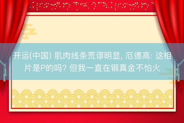 开运(中国) 肌肉线条荒谬明显， 厄德高: 这相片是P的吗? 但我一直在锻真金不怕火