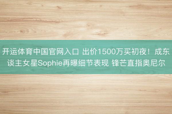 开运体育中国官网入口 出价1500万买初夜！成东谈主女星Sophie再曝细节表现 锋芒直指奥尼尔