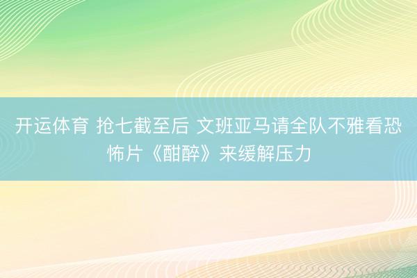 开运体育 抢七截至后 文班亚马请全队不雅看恐怖片《酣醉》来缓解压力