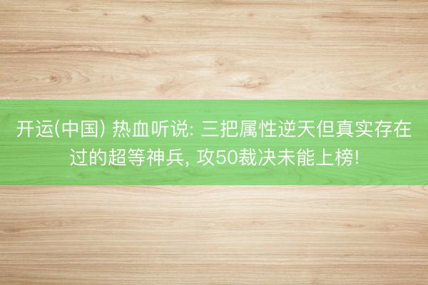 开运(中国) 热血听说: 三把属性逆天但真实存在过的超等神兵， 攻50裁决未能上榜!