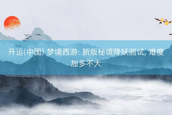 开运(中国) 梦境西游: 新版秘境降妖测试, 难度加多不大
