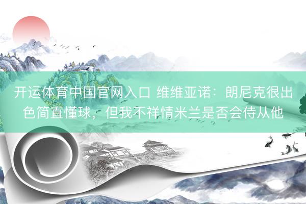 开运体育中国官网入口 维维亚诺：朗尼克很出色简直懂球，但我不祥情米兰是否会侍从他