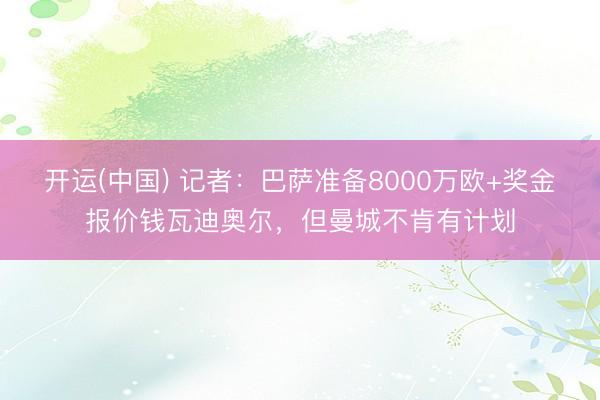 开运(中国) 记者：巴萨准备8000万欧+奖金报价钱瓦迪奥尔，但曼城不肯有计划