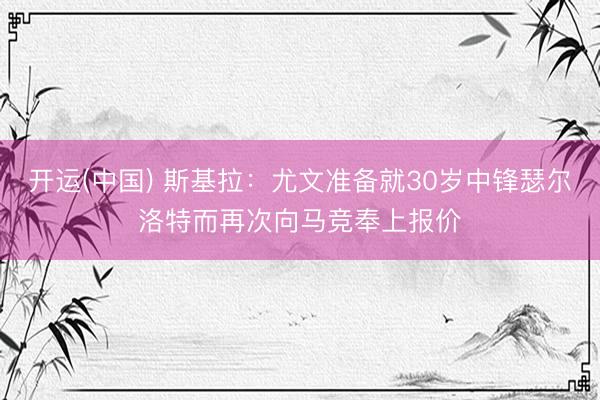 开运(中国) 斯基拉：尤文准备就30岁中锋瑟尔洛特而再次向马竞奉上报价