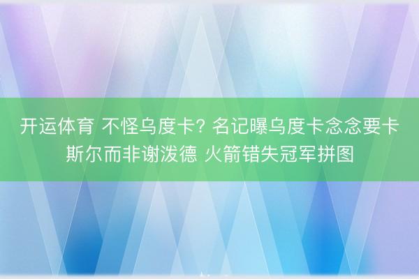 开运体育 不怪乌度卡? 名记曝乌度卡念念要卡斯尔而非谢泼德 火箭错失冠军拼图