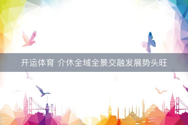 开运体育 介休全域全景交融发展势头旺