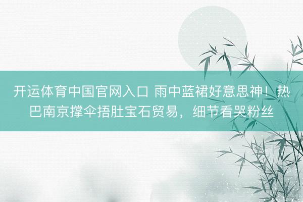 开运体育中国官网入口 雨中蓝裙好意思神！热巴南京撑伞捂肚宝石贸易，细节看哭粉丝