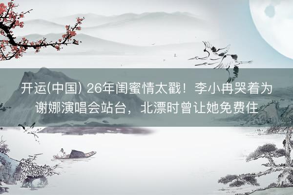 开运(中国) 26年闺蜜情太戳！李小冉哭着为谢娜演唱会站台，北漂时曾让她免费住