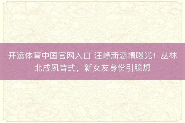 开运体育中国官网入口 汪峰新恋情曝光！丛林北成夙昔式，新女友身份引臆想