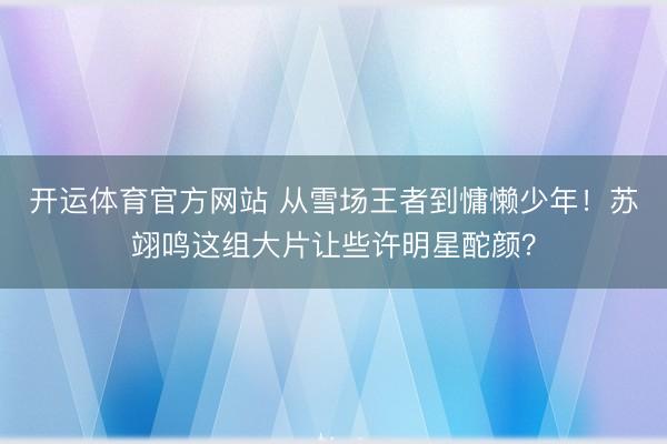 开运体育官方网站 从雪场王者到慵懒少年！苏翊鸣这组大片让些许明星酡颜？