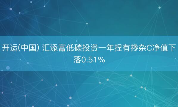开运(中国) 汇添富低碳投资一年捏有搀杂C净值下落0.51%