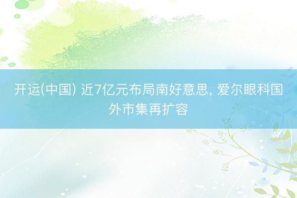 开运(中国) 近7亿元布局南好意思， 爱尔眼科国外市集再扩容
