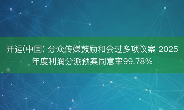 开运(中国) 分众传媒鼓励和会过多项议案 2025年度利润分派预案同意率99.78%