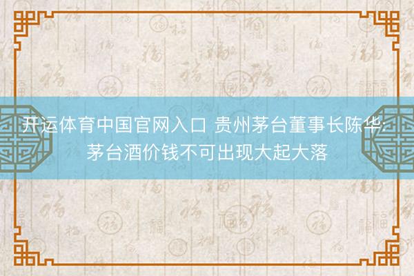 开运体育中国官网入口 贵州茅台董事长陈华: 茅台酒价钱不可出现大起大落