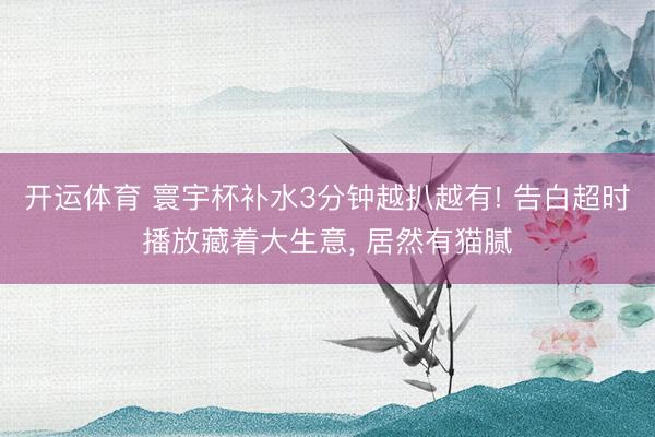 开运体育 寰宇杯补水3分钟越扒越有! 告白超时播放藏着大生意, 居然有猫腻