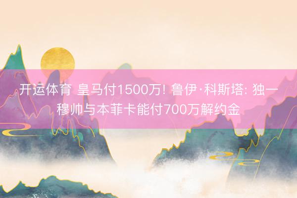 开运体育 皇马付1500万! 鲁伊·科斯塔: 独一穆帅与本菲卡能付700万解约金