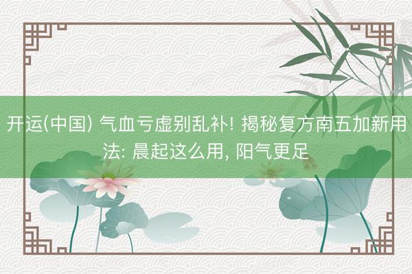 开运(中国) 气血亏虚别乱补! 揭秘复方南五加新用法: 晨起这么用, 阳气更足