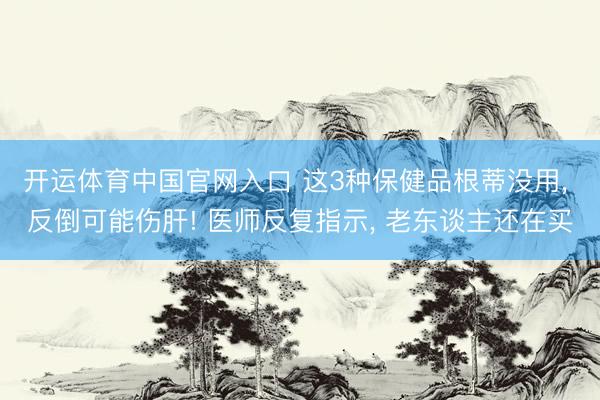 开运体育中国官网入口 这3种保健品根蒂没用, 反倒可能伤肝! 医师反复指示, 老东谈主还在买