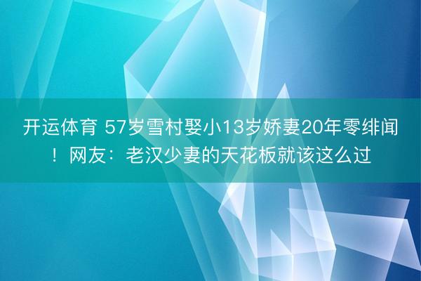 开运体育 57岁雪村娶小13岁娇妻20年零绯闻！网友：老汉少妻的天花板就该这么过