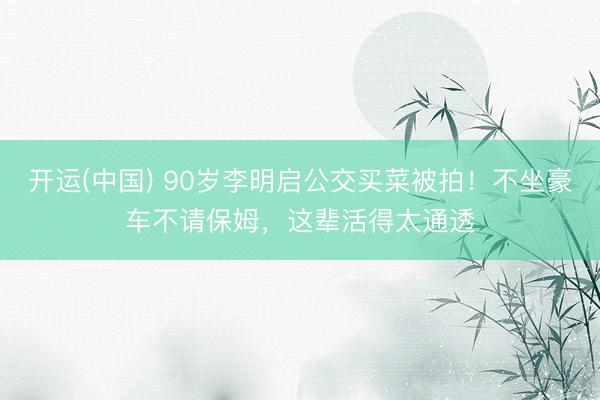 开运(中国) 90岁李明启公交买菜被拍！不坐豪车不请保姆，这辈活得太通透