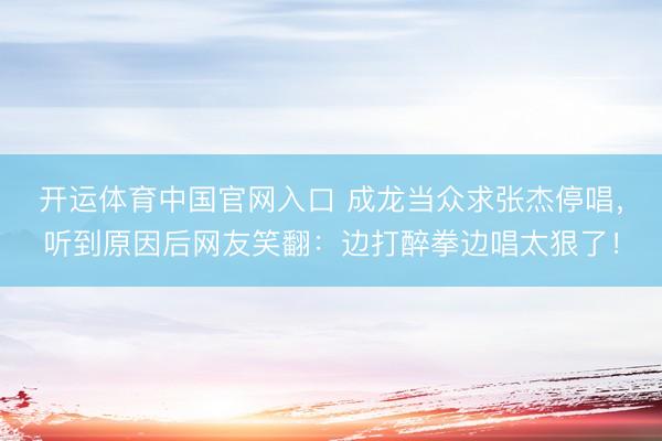 开运体育中国官网入口 成龙当众求张杰停唱，听到原因后网友笑翻：边打醉拳边唱太狠了！