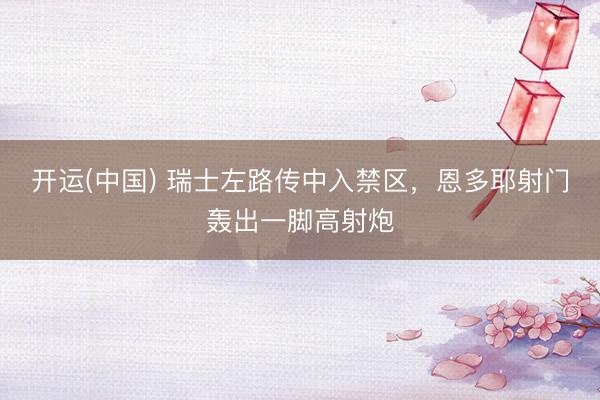 开运(中国) 瑞士左路传中入禁区，恩多耶射门轰出一脚高射炮