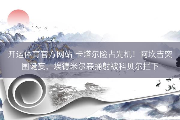 开运体育官方网站 卡塔尔险占先机！阿坎吉突围诞妄，埃德米尔森捅射被科贝尔拦下