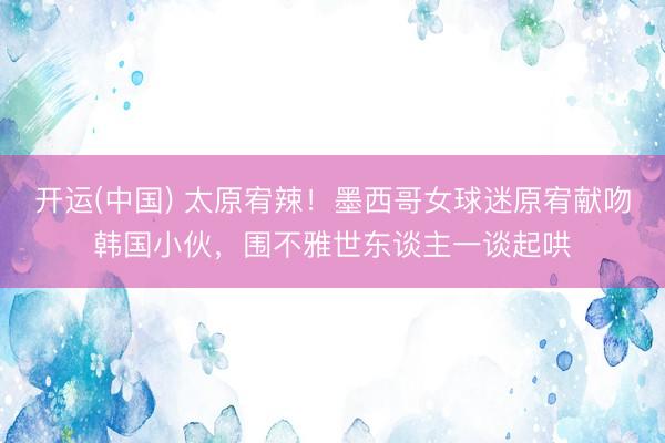 开运(中国) 太原宥辣！墨西哥女球迷原宥献吻韩国小伙，围不雅世东谈主一谈起哄