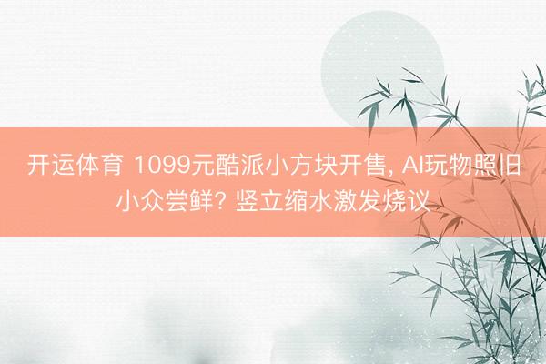 开运体育 1099元酷派小方块开售， AI玩物照旧小众尝鲜? 竖立缩水激发烧议
