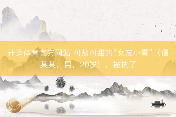 开运体育官方网站 可盐可甜的“女友小雪”（谭某某，男，20岁），<a href=