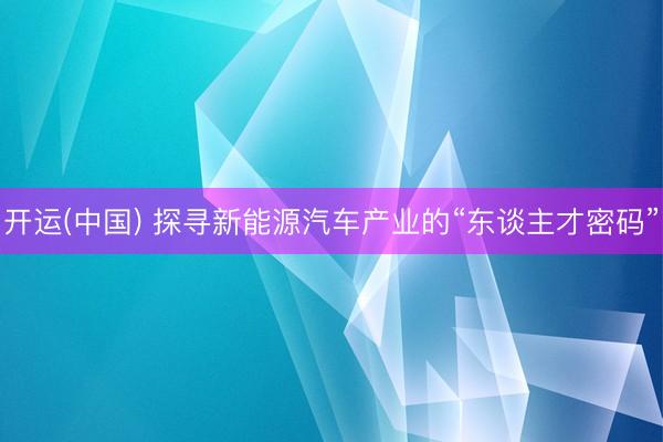 开运(中国) 探寻新能源汽车产业的“东谈主才密码”