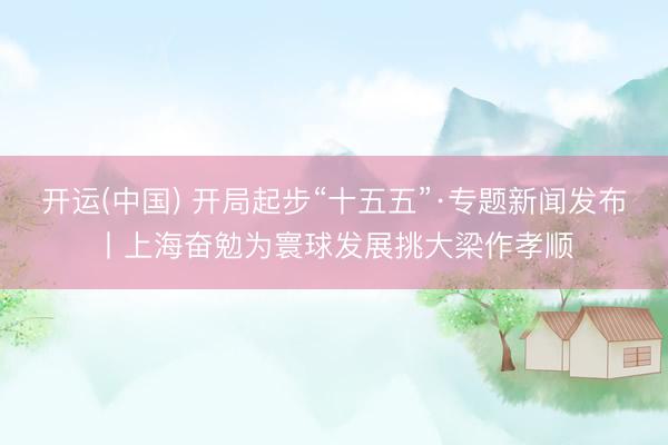 开运(中国) 开局起步“十五五”·专题新闻发布丨上海奋勉为寰球发展挑大梁作孝顺