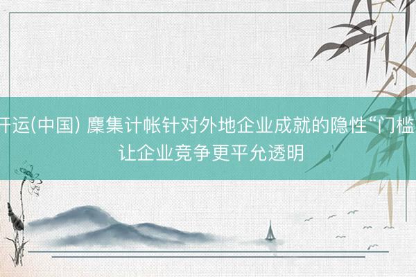 开运(中国) 麇集计帐针对外地企业成就的隐性“门槛” 让企业竞争更平允透明